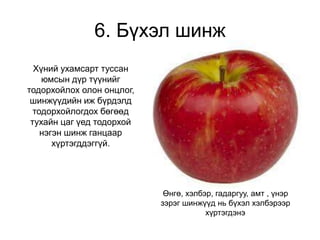 6. Бүхэл шинж
Хүний ухамсарт туссан
юмсын дүр түүнийг
тодорхойлох олон онцлог,
шинжүүдийн иж бүрдэлд
тодорхойлогдох бөгөөд
тухайн цаг үед тодорхой
нэгэн шинж ганцаар
хүртэгддэггүй.
Өнгө, хэлбэр, гадаргуу, амт , үнэр
зэрэг шинжүүд нь бүхэл хэлбэрээр
хүртэгдэнэ
 