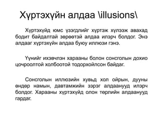 Хүртэхүйн алдаа illusions
Хүртэхүйд юмс үзэгдлийг хүртэж хүлээж авахад
бодит байдалтай зөрөөтэй алдаа илэрч болдог. Энэ
алдааг хүртэхүйн алдаа буюу иллюзи гэнэ.
Үүнийг ихэвчлэн харааны болон сонсголын дохио
цочроолтой холбоотой тодорхойлсон байдаг.
Сонсголын иллюзийн хувьд хол ойрын, дууны
өндөр намын, давтамжийн зэрэг алдаанууд илэрч
болдог. Харааны хүртэхүйд олон төрлийн алдаанууд
гардаг.
 