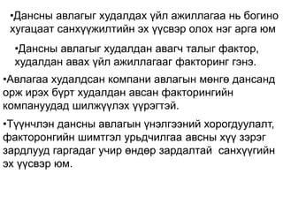 •Дансны авлагыг худалдах үйл ажиллагаа нь богино
хугацаат санхүүжилтийн эх үүсвэр олох нэг арга юм
•Дансны авлагыг худалдан авагч талыг фактор,
худалдан авах үйл ажиллагааг факторинг гэнэ.
•Авлагаа худалдсан компани авлагын мөнгө дансанд
орж ирэх бүрт худалдан авсан факторингийн
компануудад шилжүүлэх үүрэгтэй.
•Түүнчлэн дансны авлагын үнэлгээний хорогдуулалт,
факторонгийн шимтгэл урьдчилгаа авсны хүү зэрэг
зардлууд гаргадаг учир өндөр зардалтай санхүүгийн
эх үүсвэр юм.
 
