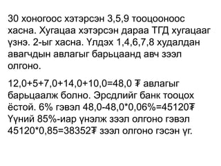 30 хоногоос хэтэрсэн 3,5,9 тооцооноос
хасна. Хугацаа хэтэрсэн дараа ТГД хугацааг
үзнэ. 2-ыг хасна. Үлдэх 1,4,6,7,8 худалдан
авагчдын авлагыг барьцаанд авч зээл
олгоно.
12,0+5+7,0+14,0+10,0=48,0 ₮ авлагыг
барьцаалж болно. Эрсдлийг банк тооцох
ёстой. 6% гэвэл 48,0-48,0*0,06%=45120₮
Үүний 85%-иар үнэлж зээл олгоно гэвэл
45120*0,85=38352₮ зээл олгоно гэсэн үг.
 