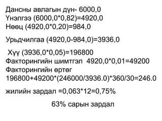 Дансны авлагын дүн- 6000,0
Үнэлгээ (6000,0*0,82)=4920,0
Нөөц (4920,0*0,20)=984,0
Урьдчилгаа (4920,0-984,0)=3936,0
Хүү (3936,0*0,05)=196800
Факторингийн шимтгэл 4920,0*0,01=49200
Факторингийн өртөг
196800+49200*(246000/3936.0)*360/30=246.0
жилийн зардал =0,063*12=0,75%
63% сарын зардал
 