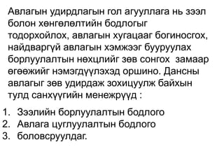 Авлагын удирдлагын гол агууллага нь зээл
болон хөнгөлөлтийн бодлогыг
тодорхойлох, авлагын хугацааг богиносгох,
найдваргүй авлагын хэмжээг бууруулах
борлуулалтын нөхцлийг зөв сонгох замаар
өгөөжийг нэмэгдүүлэхэд оршино. Дансны
авлагыг зөв удирдаж зохицуулж байхын
тулд санхүүгийн менежрүүд :
1. Зээлийн борлуулалтын бодлого
2. Авлага цуглуулалтын бодлого
3. боловсруулдаг.
 