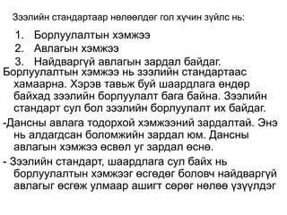 Зээлийн стандартаар нөлөөлдөг гол хүчин зүйлс нь:
1. Борлуулалтын хэмжээ
2. Авлагын хэмжээ
3. Найдваргүй авлагын зардал байдаг.
Борлуулалтын хэмжээ нь зээлийн стандартаас
хамаарна. Хэрэв тавьж буй шаардлага өндөр
байхад зээлийн борлуулалт бага байна. Зээлийн
стандарт сул бол зээлийн борлуулалт их байдаг.
-Дансны авлага тодорхой хэмжээний зардалтай. Энэ
нь алдагдсан боломжийн зардал юм. Дансны
авлагын хэмжээ өсвөл уг зардал өснө.
- Зээлийн стандарт, шаардлага сул байх нь
борлуулалтын хэмжээг өсгөдөг боловч найдваргүй
авлагыг өсгөж улмаар ашигт сөрөг нөлөө үзүүлдэг
 
