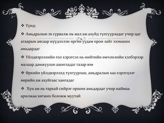  Үүнд:
 Амьдралын эх сурвалж нь мал аж ахуйд тулгуурладаг учир цаг
агаарын аясаар нүүдэллэн өргөн уудам орон зайг эзэмшин
амьдардаг
 Үйлдвэрлэлийн гол хэрэгсэл нь нийтийн өмчлөлийн хэлбэрээр
малаар дамжуулан ашигладаг газар юм
 Өрхийн үйлдвэрлэлд тулгуурлан, амьдралын хаа хэрэгцээг
өөрийн аж ахуйгаас хангадаг
 Хүн ам нь тархай сийрэг оршин амьдардаг учир наймаа
арилжаа хөгжих боломж муутай
 