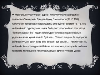  Монголын түрүү үеийн сурган хүмүүжүүлэгч мэргэдийн
төлөөлөгч Чимидийн Дандаа буюу Дэмчигдорж(1913:139)
хүмүүсийн хоорондын харилцааны зөв зүйтэй систем нь нь тэр
нийгмийн ёс суртахууны шинж байдлыг тодорхойлно гэж үзээд
“Товчоо ашдын ёс” гэдэг зохиолдоо “Аливаа эрдэм соёлын
үндэс нь алив хүний гол ёс буй заа... Товчоо ашдын ёс тодорхой
болбоос түмэн соёл дээр өөр өөрийн зүг олмой..” гэж бичсэн нь
нийгмийг ёс суртахуунтай байгаа тохиолдолд хүмүүсийн соёлын
хандлага төлөвшинө гэж суралцахуйн орчинг чухалд үзжээ.
 