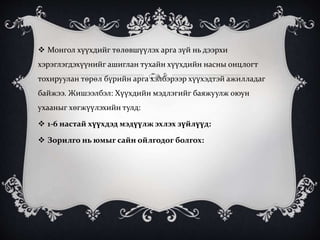  Монгол хүүхдийг төлөвшүүлэх арга зүй нь дээрхи
хэрэглэгдэхүүнийг ашиглан тухайн хүүхдийн насны онцлогт
тохируулан төрөл бүрийн арга хэлбэрээр хүүхэдтэй ажилладаг
байжээ. Жишээлбэл: Хүүхдийн мэдлэгийг баяжуулж оюун
ухааныг хөгжүүлэхийн тулд:
 1-6 настай хүүхдэд мэдүүлж эхлэх зүйлүүд:
 Зорилго нь юмыг сайн ойлгодог болгох:
 