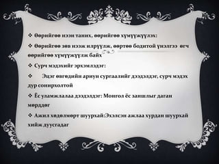  Өөрийгөө нээн таних, өөрийгөө хүмүүжүүлэх:
 Өөрийгөө зөв нээж илрүүлж, өөртөө бодитой үнэлгээ өгч
өөрийгөө хүмүүжүүлж байх
 Сурч мэдэхийг эрхэмлэдэг:
 Эцэг өвгөдийн ариун сургаалийг дээдэлдэг, сурч мэдэх
дур сонирхолтой
 Ёс уламжлалаа дээдэлдэг: Монгол ёс заншлыг даган
мөрддөг
 Ажил хөдөлмөрт шуурхай:Эхэлсэн ажлаа хурдан шуурхай
хийж дуусгадаг
 