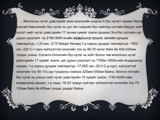 “ …..Монголын нутаг дэвсгэрийг агро-экологийн үндсэн 5 бүс нутагт хуваах болов.
Хангай-Хөвсгөлийн бүс нутаг нь уул ойт хээрийн бүс хийгээд нутгийн баруун хойт
хэсэгт нийт нутаг дэвсгэрийн 17 орчим хувийг эзэлж оршино.Энэ бүс нутгийн цаг
уурын үзүүлэлт нь 2150-3000 м-ийн өндөршилд оршиж, жилийн дундаж
температур,-1,25 аас -3,75 байдаг бөгөөд,1-р сарын дундаж температур -180С
ээс -220 С-т хүрx хүйтрэлтэй хоногийн тоо нь 90-70 хоног байх ба 400-225мм
тундас унана. Сэлэнгэ-Ононгийн бүс нутаг нь хойт болон төв монголын нутаг
дэвсгэрийн 17 хувийг эзэлж, цаг уурын үзүүлэлт нь 1750м-1850м-ийн өндөршилд
оршиж, 1-р сарын дундаж температур -17,50С ээс -22 0 С-д хүрч, хүйтрэлтэй
хоногийн тоо 90-110,хур тундасны хэмжээ 325мм-350мм байна. Монгол Алтайн
бүс нутаг нь улсын нийт нутаг дэвсгэрийн 10 хувийг эзэлж, 1750-4250т-ийн
өндөршилд оршиж, 1-р сард -18-22 градус хүйтэрч хүйтрэлтэй хоногийн тоо 70-
130мм байх ба 450мм тундас унадаг байна.
 