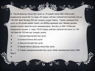  Төв ба Дорнод талын бүс нутаг нь 18 хувийг эзлэн 800-1450 м-ийн
өндөршилд орших ба 1-р сард -24 градус хүйтэрч хүйтрэлтэй хоногийн тоо нь
130-225, байх бөгөөд 200 мм тунадас унадаг байна. Говийн цөлөрхөг бүс
нутаг нь 38 орчим хувийг эзэлж, энэ бүсэд заримдаг цөл, Өмнөд цөлийн
хуурай шорвог хөрстэй нутаг хамаарагдана. Энэ бүс нь 850-1100м-ийн
өндөршилд оршиж, 1- сард -18-22 градус хүйтэрч хүйтрэлтэй хоног нь 130-
140 байх ба 100 мм хур тунадас унана.
 1. Хангай-Хөвсгөлийн бүс нутаг
 2.Сэлэнгэ-Ононы бүс нутаг
 3. Монгол-Алтайн бүс нутаг
 4.Төвийн болон Дорнод талын бүс нутаг
 5. Говийн цөлөрхөг/цөлийн/ бүс нутаг /Asian development bank 1994
Map1/

 