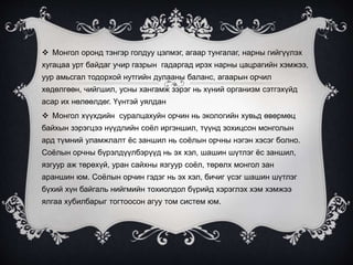  Монгол оронд тэнгэр голдуу цэлмэг, агаар тунгалаг, нарны гийгүүлэх
хугацаа урт байдаг учир газрын гадаргад ирэх нарны цацрагийн хэмжээ,
уур амьсгал тодорхой нутгийн дулааны баланс, агаарын орчил
хөдөлгөөн, чийгшил, усны хангамж зэрэг нь хүний организм сэтгэхүйд
асар их нөлөөлдөг. Үүнтэй уялдан
 Монгол хүүхдийн суралцахуйн орчин нь экологийн хувьд өвөрмөц
байхын зэрэгцээ нүүдлийн соёл иргэншил, түүнд зохицсон монголын
ард түмний уламжлалт ёс заншил нь соёлын орчны нэгэн хэсэг болно.
Соёлын орчны бүрэлдүүлбэрүүд нь эх хэл, шашин шүтлэг ёс заншил,
язгуур аж төрөхүй, уран сайхны язгуур соёл, төрөлх монгол зан
араншин юм. Соёлын орчин гэдэг нь эх хэл, бичиг үсэг шашин шүтлэг
бүхий хүн байгаль нийгмийн тохиолдол бүрийд хэрэглэх хэм хэмжээ
ялгаа хубилбарыг тогтоосон агуу том систем юм.
 