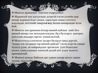  Монгол араншинг товчлон тодруулбал:
 Журамгүй хүн адгууснаас дээргүй гэсэн үзлийн дор
нөхөр журмын ёсыг сахиж, харилцан санаа сэтгэлээ
мэдэлцэж, итгэлийг өвөрлөн анд болон нөхөрлөдөг ёсон
бий.
 Монгол зан араншин ёсоор миний найзын найз бол
миний нөхөр гэж эвлэлдэн нэгдэж, бүл бүлээрээ хамтран
ажиллаж амьдарч ирсэн уламжлалтай.
 Монголчууд хэзээнээс зусарч бялдууч занд дургүй,
“надад хэн зусардав тэр миний дайсан” гэсэн мэргэн санааг
чухалд үзэж, эв найрамдлыг эрхэмлэн үзэл бодолдоо
үнэнч, олны ухааныг оломгүй далай мэт үздэг монгол
араншинтай.
 Монгол хүмүүс байгаль цаг уурын хахир хатууг даван
туулах, нүүдлийн аж
 
