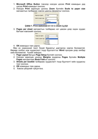 1. Microsoft Office Button товчоор нээгдэх цэсээс Print командын дэд
     цэсээс Print командыг сонгоно.
  2. Нээгдэх Print харилцах цонхны Zoom бүлгийн Scale to paper size
     жагсаалтын талбараас хэвлэх цаасны форматыг сонгоно.




              Çóðàã 1. Print õàðèëöàõ öîíõíû Zoom á¿ëýã
  3. Pages per sheet жагсаалтын талбараас нэг цаасан дээр хэдэн хуудас
     багтаан хэвлэхийг сонгоно.




   4. ОК командын товч дарна.
   Мөн их хэмжээний текст бүхий баримтыг дэвтэрлэн хэвлэх боломжтой.
Өөрөөр хэлбэл ном хуудаслалт /нүүр буулгалт/-ыг Word програм дээр хялбар
хийх боломжтой. Үүнийг хийхдээ:
   1. Page Layout багцын Page Setup бүлгийг сонгоно.
   2. Нээгдэх харилцах цонхны Margins хуудасны Pages бүлгийн Multiple
      Pages жагсаалтаас Book Fold-ыг сонгоно.
   3. Sheets per booklet талбараас хуудаслалт /нүүр буулгалт/ хийх хуудасны
      тоог сонгоно.
   4. OK командын товч дарна.
   5. Хэвлэх үйлдлийг гүйцэтгэнэ.
 
