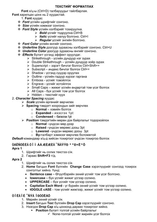 ТЕКСТИЙГ ФОРМАТЛАХ
      Font х/ц-ы (Ctrl+D) талбаруудыг тайлбарлая.
Font харилцах цонх нь 2 хуудастай.
      1. Font хуудас
     Font үсгийн шрифтийг сонгоно.
     Size үсгийн хэмжээг сонгоно.
     Font Style үсгийн хэлбэрийг тохируулна.
                Bold үсгийг тодруулна.Ctrl+B
                Italic үсгийг налуу болгоно. Ctrl+I
                Regular үсгийг энгийн болгоно.
     Font Color үсгийн өнгийг сонгоно.
     Underline Style доогуур зураасны хэлбэрийг сонгоно. Ctrl+U
     Underline Color доогуур зураасны өнгийг сонгоно.
     Effects бүлэгт үсгэнд эффект оруулдаг.
           Strikethrough - үсгийн дундуур нэг зурах
           Double Strikethrough – үсгийн дундуур хоёр зурах
           Superscript – зэрэгт бичлэг болгох Ctrl+Shift++
           Subscript – индекс бичлэг болгох Ctrl++
           Shadow - үсгэнд сүүдэр оруулах
           Outline - үсгийн гадуур хүрээг гаргана
           Emboss - үсгийг товойлгох
           Engrave - үсгийг хотойлгох
           Small Caps – жижиг үсгийн өндөртэй том үсэг болгох
           All Caps - бүх үсгийг том үсэг болгох
           Hidden – текстийг нуух
2. Character Spacing хуудас
       Scale үсгийн өргөнийг өөрчилөх
       Spacing тэмдэгт хоорондын зайг өөрчлөх
             o Normal – хэвийн болгох
             o Expanded – ихэсгэх 1pt
             o Condensed – багасгах 1pt
       Position тэмдэгтийн мөрөн дэх байрлалыг тодорхойлох
             o Normal –үндсэн мөр дээр
             o Raised –үндсэн мөрөөс дээш 3pt
             o Lowered –үндсэн мөрөөс доош 3pt
             o By-талбарт хэмжээг өөрчлөх боломжтой
Default командаар х/ц-д хийсэн тохиргоог үндсэн тохиргоо болгох
ÒÅÊÑÒÈÉÃ ÒÎÌ ÁÀ ÆÈÆÈÃ ¯ÑÃÝÝÐ ªªÐ×ËªÕ
Арга 1
      1. Шрифтийг нь солих текстээ с/и.
      2. Гараас Shift+F3 т/д.
Арга 2
      1. Шрифтийг нь солих текстээ с/и.
      2. Home багцын Font бүлгийн Change Case хэрэглүүрийг сонгоод тохирох
         сонголтыг хийнэ. Үүнд:
        • Sentence case – Өгүүлбэрийн эхний үсгийг том үсэг болгоно.
        • lowercase – бүх үсгийг жижиг үсгээр солино.
        • UPPERCASE – бүх үсгийг том үсгээр солино.
        • Capitalize Each Word - үг бүрийн эхний үсгийг том үсгээр солино.
        • tOGGLE cASE - том үсгийг жижгээр, жижиг үсгийг том үсгээр солино.
ÒÎËÃÎÉ ¯ÑÝÃ ÎÐÓÓËÀÕ
    1. Мөрийн эхний үсгийг с/и.
    2. Insert багцын Text бүлгийн Drop Cap хэрэглүүрийг сонгоно.
    3. Нээгдэх Drop Cap х/ц цонхонд дараах тохиргоог хийнэ.
           Position бүлэгт толгой үсгийн байрлалыг
                      None-толгой үсгийг жирийн үсэг болгох
 