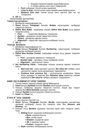  Dropped-тодорхой мөрийн өмнө байрлуулах
                        In margin-цаасны зүүн хэсэгт байрлуулах
            Font талбараас толгой үсгийн шрифтийг
            Lines to drop: толгой үсгийг хэдэн мөрийн өмнө байрлуулахыг
            Distance from text: толгой үсгээс текст хүртэлх зайг тус тус
               тохируулна
     4. ОК т/д.
  ПАРАГРАФЫГ ДУГААРЛАХ
Тэмдэгтээр дугаарлах
     1. Дугаарлах параграфуудаа с/и.
     2. Home багцын Paragraph бүлгийн Bullets хэрэглүүрийн талбараас
        тэмдэгтээ сонгоно.
     3. Define New Bullet командаар нээгдэх Define New Bullet х/ц-д дараах
        тохиргоог хийнэ.
        Font        – тэмдэгтийн форматыг тохируулах
        Symbol – дугаарлах тусгай тэмдэгтээс сонгох
        Picture - дугаарлах зургаас сонгох
        Alignment – тэмдэгтийг зэрэгцүүлэх хэлбэрийг сонгох
     4. ОК т/д.
Тоогоор дугаарлах
     1. Дугаарлах параграфуудаа с/и.
     2. Home багцын Paragraph бүлгийн Numbering хэрэглүүрийн талбараас
        дугаарлах хэлбэрийг сонгоно.
     3. Define New Number Format командаар нээгдэх х/ц-д дараах тохиргоог
        хийнэ.
          • Font – дугаарийн форматыг тохируулах
          • Number style - дугаарын тооны хэлбэрийг сонгох
          • Alignment – зэрэгцүүлэлт хийнэ.
     4. Set Numbering Value... командаар нээгдэх цонхонд дараах тохиргоог
        хийнэ.
           • Start new list –шинэ жагсаалт үүсгэнэ. Set value list талбарт шинэ
               жагсаалтыг хэдээс эхлэн дугаарлахыг тодорхойлно.
           • Continue from previous list – үргэлжлүүлэн дугаарлана. Харин
               эхлэх дугаарыг нь өөрчлөх бол Advance value хяналтын товчийг
               идэвхжүүлж Set value to талбарт дугаарыг тодорхойлно.
ÁÀÐÈÌÒÀÍÄ ÒÓÑÃÀÉ ÒÝÌÄÝÃÒ ÎÐÓÓËÀÕ
    1. Тусгай тэмдэгт оруулах газраа курсор байрлуулна.
    2. Insert багцын Symbols бүлгийн Symbol хэрэглүүрийг сонгоно.
    3. Нээгдэх талбараас оруулах тэмдэгтээ сонгоно. Хэрэв өөр тэмдэгт
       оруулах бол More Symbols командыг сонгоно.
    4. Нээгдэх Symbol х/ц-оос оруулах тэмдэгтээ сонгоно.
    5. Insert т/д. Close т/д.
Õ¯ÐÝÝ Ñ¯¯ÄÝÐ ÎÐÓÓËÀÕ
     1. Хүрээ оруулах текстийг с/и.
     2. Home багцын Paragraph бүлгийн Border хэрэглүүрийн жагсаалтаас
        хүрээний хэлбэрийг сонгох ба тохиргоо хийх бол Borsers and
        Shading…к/с.
     3. Нээгдэх х/ц-ы Borders хуудсанд текстэнд хүрээ хийх тохиргоо хийнэ.
        Үүнд:
            Setting бүлэгт хүрээний хэлбэрүүдээс сонгоно.
                  • None: хүрээгүй болгох
                  • Box: энгийн хүрээ
                  • Shadow: сүүдэртэй хүрээ
                  • 3D: 3 хэмжээст хүрээ
                  • Custom: тохиргоот хүрээ
            Style: шугамны хэлбэрүүдээс сонгох
 