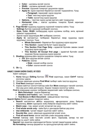    Color: : шугамны өнгийг сонгох
                Width: : шугамны өргөнийг сонгох
                Preview: хүрээний тохиргоог урьдчилан харах
                Apply to: хүрээ хэрэгжих баримтын хэсгийг тодорхойлно. Үүнд:
                      • Paragraph: параграфт хүрээ оруулах
                      • Text: текстэнд хүрээ оруулах
                      • Table: хүснэгтэнд хүрээ оруулах
               Options...: текстээс хүрээ шугам хүртэлх зайг тохируулах
               Horizontal Line…: хэвтээ шугамны тохиргоо бүхий харилцах
                 цонхыг нээх
      4.   Page Border хуудсанд хуудасны хүрээний тохиргоо хийнэ. Үүнд:
      -    Settings бүлгээс хүрээний хэлбэрийг сонгоно.
      -    Style, Color, Width талбаруудад хүрээ шугамны хэлбэр, өнгө, өргөний
           хэмжээг тодорхойлно.
      -    Зурган хүрээ оруулахдаа Art талбараас сонгоно.
      -    Apply to жагсаалтын талбараас баримтын ямар хуудсанд хүрээ
           оруулахыг сонгоно. Үүнд:
                 • Whole Document - баримтын бүх хуудсанд хүрээ оруулах
                 • This Section - идэвхтэй бүлэгт хүрээ оруулах
                 • This Section First Page Only - идэвхтэй бүлгийн зөвхөн эхний
                    хуудсанд хүрээ оруулах
                 • This Section All Except first page - идэвхтэй бүлгийн эхний
                    хуудсаас бусад хуудсанд хүрээ оруулах
      5.   Shading хуудсанд фон оруулж сүүдэрлэх тохиргоо хийнэ. Үүнд:
               Fill: фон оруулах өнгийг сонгох
               Patterns: хээлэх
                      • Style: хээний хэлбэр сонгох
                      • Color: хээлэх өнгийг сонгох
      6.   Ok т/д.
ÁÀÐÈÌÒÀÀÑ ÒÅÊÑÒ ÕÀÉÕ, ÑÎËÈÕ
    Хайлт хийхдээ:
     1. Home багцын Editing бүлгээс         Find хэрэглүүр, эсвэл Ctrl+F товчны
        хослолыг дарна.
     2. Нээгдэх харилцах цонхны Find What талбарт хайх текстээ оруулна.
     3. Find Next командыг сонгоно.
     4. Хэрвээ хайлтыг сонголттойгоор хийх бол More командын товчийг сонгоно.
        Энэ үед цонх нэмж дэлгэгдэнэ. Эндээс тохирох сонголтыг хийнэ.
     Find in командаар нээгдэх талбараас мэдээллийг хайх талбараа сонгоно.
         Main Document - үндсэн баримтад
         Headers and Footers - хөл, толгой текстэнд
         Text Boxes in Main Document - хайрцагласан текстэнд
Search Option бүлэгт дараах тохиргоог хийнэ.
     • Search жагсаалтын all-бүх мэдээлэлд, up-курсороос дээш байрлах
        мэдээлэлд, down- курсороос хойш байрлах мэдээлэлд хайлт хийнэ.
     • Match case - том, жижиг үсгийг ялгаатай гэж үзнэ.
     • Find whole words only - хайж буй үг дангаараа байгаа үед олно
     • Use wildcards- тусгай тэмдэгт ашиглан хайлт хийнэ.
     • Sounds like- ижил, ойролцоо дуудлагатай үгсийг олно.
     • Find all word forms- англи текстийн үгийн язгуураар хайна.
     Format товчоор хайх текстийн үсгийн фонт, параграф, загвар гэх мэт
  форматаар нь шүүлт хийж хайна.
     Special товч ашиглан хэвлэгддэггүй болон тусгай тэмдэгтүүдээр хайна.
     No formatting товчоор форматыг нь оролцуулалгүйгээр хайлт хийнэ.
 