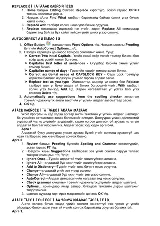 REPLACE ÊÎÌÀÍÄÀÀÐ ÒÅÊÑÒ ÑÎËÈÕ
    1. Home багцын Editing бүлгээс Replace хэрэглүүр, эсвэл гараас Ctrl+H
       товчны хослолыг дарна.
    2. Нээгдэх х/ц-ы Find What талбарт баримтанд байгаа солих үгээ бичиж
       хайлт хийнэ.
    3. Replace with талбарт солих шинэ үгээ бичиж оруулна.
    4. Replace командаар идэвхтэй нэг үгийг, харин Replace All командаар
       баримтанд байгаа бүх хайлт хийсэн үгийг шинэ үгээр солино.
AUTOCORRECT ÀØÈÃËÀÕ ÍÜ
    1. Office Button     жагсаалтаас Word Options т/д. Нээгдэх цонхны Proofing
       бүлгийн AutoCorrect Options... к/с.
    2. Нээгдэх харилцах цонхноос тохирох сонголтыг хийнэ. Үүнд:
        Correct Two Initial Capitals - Үгийн эхний хоёр үсгийг томоор бичсэн бол
          хоёр дахь үсгийг жижиг болгоно.
        Capitalize first letter of sentences - Өгүүлбэр бүрийн эхний үсгийг
          томоор бичнэ.
        Capitalize names of days - Гарагийн нэрийг томоор эхлэн бичнэ.
        Correct accidental usage of CAPSLOCK KEY - Caps Lock товчлуур
          идэвхтэй байгааг мэдээгүйн улмаас гарсан алдааг засна.
        Replace text as you type –Жагсаалтад шинээр үг нэмэх бол Replace
          талбарт товч үг буюу алдаатай бичиж болзошгүй үгийг, With талбарт
          солих үгээ бичээд Add т/д. Харин жагсаалтаас үг устгах бол үгээ
          сонгоод Delete т/д.
    3. Automatically use suggestions from the spelling checker хяналтын
       товчийг идэвхжүүлж англи текстийн үг үсгийн алдааг автоматаар засна.
    4. OK т/д.
ÀÍÃËÈ ÒÅÊÑÒÈÉÍ ¯Ã ¯ÑÃÈÉÍ ÀËÄÀÀ ØÀËÃÀÕ
      Word програм нь хэд хэдэн аргаар англи текстийн үг үсгийн алдааг шалгадаг
  ба үүнийгээ автоматаар засах боломжийг олгодог. Доогуураа улаан долгионтой
  зураастай үгс нь дүрмийн алдаатайг, харин ногоон долгионтой зураас нь утгын
  алдаатай байгааг илэрхийлнэ. Алдааг засах хэд хэдэн арга бий.
      Арга 1
      Алдаатай буюу доогуураа улаан зураас бүхий үгийг сонгоод хураангуй цэс
  нээж талбараас зөв хувилбарыг сонгож болно.
Арга 2
      1. Review багцын Proofing бүлгийн Spelling and Grammar хэрэглүүрийг,
         эсвэл гараас F7 т/д.
      2. Нээгдсэн х/ц-ы Suggestions талбараас зөв үгийг сонгож баруун талаас
         тохирох командын т/д. Үүнд:
      • Ignore Once—Тухайн алдаатай үгийг солилгүйгээр алгасна.
      • Ignore All—алдаатай бүх ижил үгийг солилгүйгээр алгасна.
      • Add to Dictionary—Тухайн үгийг толь бичигт нэмж оруулна.
      • Change—алдаатай үгийг зөв үгээр солино.
      • Change All—алдаатай бүх ижил үгийг зөв үгээр солино.
      • АutoCorrect—Алдааг автозасагчийн жагсаалтанд нэмж оруулна.
      • Check grammar хяналтын товчийг идэвхжүүлж дүрмийн алдааг шалгана.
      • Options... командаар ямар загвар, бүтэцтэй текстийн дүрэм шалгахыг
         тодорхойлно.
      3. шалгаж дуусаад гарч ирэх мэдээллийн цонхны ОК т/д.
ÀÍÃËÈ ¯ÃÈÉÍ ÎÉÐÎËÖÎÎ ÁÀ ÝÑÐÝÃ ÓÒÃÀÒÀÉ ¯ÃÈÉÃ ÎËÎÕ
      Англи хэлээр бичих явцад үгийн сонголт хангалтгүй гэж үзвэл уг үгийн
  ойролцоо болон эсрэг утгатай үгсийг сонгож баримтанд оруулах боломжтой.
Арга 1.
 