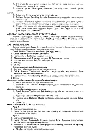 1. Ойролцоо ба эсрэг утгыг нь харах гэж байгаа үгэн дээр хулганы заагчийг
         байрлуулж хураангуй цэс нээнэ.
      2. Нээгдэх цэсээс Synonyms командыг сонгоход ижил утгатай үгсээс
         сонгоно.
Арга 2.
      1. Ойролцоо болон эсрэг утгыг нь олох үгийг с/и.
      2. Review багцын Proofing бүлгийн Thesaurus хэрэглүүрийг, эсвэл гараас
         Shift+F7 т/д.
      3. Нээгдэх Thesaurus туслах цонхноос шаардлагатай үгэн дээр хулганы
         заагчийг байрлуулахад баруун талд нь доошоо харсан сум гарч ирнэ.
      4. Суман дээр дарж нээгдэх жагсаалтаас Insert командыг сонгож өмнөх
         үгийг дарж шинэ үгийг оруулна. Харин хуулах бол Copy, эсрэг утгатай
         үгийг харах бол Lookup к/с.
ÁÀÐÈÌÒÛÍ ÒÓÕÀÉ ÑÒÀÒÈÑÒÈÊ ÌÝÄÝÝËÝË ÀÂÀÕ
     Баримт хэдэн хуудас, хэдэн үг, тэмдэгт, параграф, мөрөөс бүрдсэн талаарх
  статистик мэдээллийг Review багцын Proofing бүлгийн Word Count хэрэглүүр
  сонгож мэдэж болно.
ÀÂÒÎÒÅÊÑÒ ÀØÈÃËÀÕ
      Байнга давтагддаг, буруу бичигддэг болон товчилсон үгийг автомат текстийн
  санд байрлуулан баримтанд оруулан ашигладаг.
      Quick Access Toolbar-т AutoText хэрэглүүр нэмэх
   1. Office Button цэсээс Word Options к/с.
   2. Нээгдэх х/ц-ы Customize хуудсыг сонгоно.
   3. Choose commands from жагсаалтаас All Commands сонгоно.
   4. Нээгдэх жагсаалтаас AutoText-ийг сонгоно.
   5. Add т/д.
   6. OK т/д.
      Автотекстийн санд текст нэмэх
   1. Автотекстийн санд нэмэхийг хүссэн текстээ с/и.
   2. Quick Access Toolbar-аас AutoText хэрэглүүрийн жагсаалтаас Save
       Selection to AutoText Gallery к/с.
   3. Нээгдэх Create New Building Block х/ц-д шаардлагатай тохиргоог хийнэ.
   4. OK т/д.
Автотекстийн сангаас баримтанд текст оруулах
      1. Текст оруулах газраа курсор байрлуулна.
      2. Quick Access Toolbar-н Autotext хэрэглүүрийн жагсаалтаас оруулах үгээ
         сонгоно.
Автотекстийн сангаас текст устгах
      1. Quick Access Toolbar-аас Autotext хэрэглүүрийн жагсаалтаас устгах үгээ
         сонгоно.
      2. Хураангуй цэс нээж Organize and Delete… к/с.
      3. Нээгдэх х/ц-ы Building Blocks талбараас устгах үгнүүдээ сонгоод Delete
         т/д.
      4. Close т/д.
МӨР ХООРОНДЫН ЗАЙГ ТОХИРУУЛАХ
      Арга 1
   1. Өөрчлөх параграфаа с/и.
   2. Home багцын Paragraph бүлгийн Line Spacing хэрэглүүрийн жагсаалтаас
       тохирох сонголтыг хийнэ.
      Арга 2
   1. Өөрчлөх параграфаа с/и.
   2. Home багцын Paragraph бүлгийг, эсвэл Line Spacing хэрэглүүрийн
       жагсаалтаас Line Spacing Options к/с.
   3. Нээгдэх х/ц-ы Indents and Spacing хуудасны Spacing бүлгийн Line Spacing
       талбараас сонгоно. Үүнд:
      • Single – нэг үсгийн өндөртэйгээр өөрчлөх
 