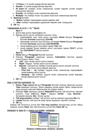 •   1.5 lines—1.5 үсгийн өндөртэйгээр өөрчлөх
     •   Double—2 үсгийн өндөртэйгээр өөрчлөх
     •   At least—At талбарт өгсөн хэмжээгээр тухайн мөрийн үсгийн өндөрт
         зохицуулан өөрчлөх
      • Exactly—At талбарт өгсөн хэмжээгээр өөрчлөх
      • Multiple—At талбарт өгсөн тоо дахин ихэсгэсэн хэмжээгээр өөрчлөх
   4. Spacing бүлгийн
       • Before талбарт параграфын өмнөх мөрийн зайг
       • After талбарт параграфын дараагийн мөрийн зайг тохируулах
   5. ОК т/д.
ÏÀÐÀÃÐÀÔÒ ÄÎÃÎË ÌªÐ ¯¯ÑÃÝÕ
       Арга 1:
    1. Догол мөр үүсгэх параграфаа с/и.
    2. Дараах догол үүсгэх хэлбэрээс сонгоно. Үүнд:
         параграфийн зүүн талд догол үүсгэхдээ Home багцын Paragraph
            бүлгийн Increase хэрэглүүр (Ctrl+M)
         параграфт үүсгэсэн зүүн доголыг устгахдаа Home багцын Paragraph
            бүлгийн Decrease хэрэглүүр (Ctrl+Shift+M)
         эхний мөрөнд догол үүсгэхдээ гараас Tab товч
         эхний мөрөөс бусад мөрөнд догол үүсгэхдээ гараас Ctrl+T, устгах
            бол Ctrl+Shift+T товчны хослол
       Арга 2:
    1. Home багцын Paragraph бүлгийг сонгоно.
    2. Нээгдэх Paragraph харилцах цонхны Indentation бүлгээс дараах
       сонголтуудыг хийнэ. Үүнд:
          Left - зүүн талаас догол үүсгэх хэмжээ
          Right - баруун талаас догол үүсгэх хэмжээ
          Special - жагсаалтын талбарт онцгой догол үүсгэх эсэхийг сонгоно.
          o None – үүсгэсэн догол мөрийг арилгах
          o First line – by талбарт оруулж өгсөн хэмжээгээр параграфийн
             эхний мөрөнд догол үүсгэх
          o Hanging – by талбарт оруулж өгсөн хэмжээгээр эхний мөрнөөс
             бусад мөрөнд догол үүсгэх
    3. ОК т/д.
ÒÀÁ ÇÎÃÑÎËÒ ÀØÈÃËÀÕ ÍÜ
     1. Home, Page Layout багцын Paragraph бүлгийн нээгдэх харилцах цонхны
        Tabs командыг сонгоно. Эсвэл удирдах шугам дээрх табын тэмдэглэгээн
        дээр хулганы заагчийг байрлуулан хос даралт хийнэ.
     2. Нээгдэх Tabs харилцах цонхны Alignment бүлгээс таб зогсолтын төрлийг
        сонгоно. Үүнд: Left-зүүн, Right - баруун, Center - төвд, Decimal -
        бутархайн орноор, Bar - босоо шугам
     3. Tab stop position талбарт таб зогсолт үүсгэх хэмжээг оруулаад Set т/д.
     4. Leader бүлгээс таб хүртлэх зайд гаргах зураасын төрлийг сонгоно.
     5. ОК т/д.
  Хэрвээ таб зогсолтыг устгах бол Tab stop position жагсаалтаас устгах табын
  хэмжээг сонгон Clear, бүх таб зогсолтыг устгах бол Clear All т/д.
ÕÓÓÄÀÑÍÛ ÀÐÄ ÔÎÍ ÇÓÐÀÃ ÁÀ ÒÅÊÑÒ ÎÐÓÓËÀÕ




                    Õóóäñàíä Watermark îðóóëñàí áàéäàë
 