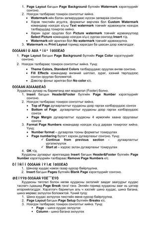 1. Page Layout багцын Page Background бүлгийн Watermark хэрэглүүрийг
        сонгоно.
     2. Нээгдэх талбараас тохирох сонголтыг хийнэ.
        • Watermark-ийн бэлэн загваруудаас хүссэн загвараа сонгоно.
        • Хэрэв текстийн агуулга, форматыг өөрчлөх бол Custom Watermark
          командаар нээгдэх х/ц-ы Text watermark товчийг идэвхжүүлж нээгдэх
          талбаруудад тохиргоо хийнэ.
        • Харин зураг оруулах бол Picture watermark товчийг идэвхжүүлээд
          Select Picture командаар нээгдэх х/ц-с зургаа сонгоод Insert т/д.
        • Watermark-ийг арилгах бол No watermark товчийг идэвхжүүлнэ.
     3. Watermark нь Print Layout горимд харагдах ба цаасан дээр хэвлэгддэг.
ÕÓÓÄÀÑÍÛ ÀÐÄ ªÍÃª ÎÐÓÓËÀÕ
  1. Page Layout багцын Page Background бүлгийн Page Color хэрэглүүрийг
     сонгоно.
  2. Нээгдэх талбараас тохирох сонголтыг хийнэ. Үүнд:
        •   Theme Colors, Standard Colors талбаруудаас оруулах өнгөө сонгоно.
        •   Fill Effects командаар өнгөний шатлал, зураг, хээний төрлүүдээс
            сонгон оруулах боломжтой.
        •   Дэвсгэр фоныг арилгах бол No color к/с.
ÕÓÓÄÀÑ ÄÓÃÀÀÐËÀÕ
  Хуудасны дугаар нь баримтанд хөл мэдээлэл (Footer) болно.
     1. Insert багцын Header&Footer бүлгийн Page Number хэрэглүүрийг
        сонгоно.
     2. Нээгдэх талбараас тохирох сонголтыг хийнэ.
        • Top of Page дугаарлалтыг хуудасны дээр гаргах хэлбэрүүдээс сонгох
        • Bottom of Page дугаарлалтыг хуудасны доор гаргах хэлбэрүүдээс
           сонгох
        • Page Margin дугаарлалтыг хуудасны 4 ирмэгийн хаана оруулахыг
           сонгох
     3. Format Page Numbers командаар нээгдэх х/ц-д дараах тохиргоог хийнэ.
        Үүнд:
        • Number format – дугаарлах тооны форматыг тохируулах
        • Page numbering бүлэгт хэрхэн дугаарлахыг сонгоно. Үүнд:
                  Continue from previous section -               дугаарлалтыг
                    үргэлжлүүлэх
                  Start at – хэдээс эхлэн дугаарлахыг тохируулах
     4. OK т/д.
     Хуудасны дугаарыг арилгахдаа Insert багцын Header&Footer бүлгийн Page
  Number хэрэглүүрийн талбараас Remove Page Numbers к/с.
ÕÎÎÑÎÍ ÕÓÓÄÀÑ ÍÝÌÆ ÎÐÓÓËÀÕ
    1. Шинээр хуудас нэмэх газар курсор байрлуулна.
    2. Insert багцын Pages бүлгийн Blank Page хэрэглүүрийг сонгоно.
ØÈÍÝÝÐ ÕÓÓÄÀÑ ÝÕË¯¯ËÝÕ
     Хуудасны төгсгөл болон нөгөө хуудасны эхлэлийг заадаг заагуурыг хуудас
  таслагч /цаашид Page Break гэнэ/ гэнэ. Энгийн горимд хуудасны зааг нь цэгээр
  илэрхийлэгддэг. Хэрэглэгч баримтын аль ч хэсгийг шинэ хуудас, шинэ багана,
  шинэ мөрөөс эхлүүлэх боломжтой. Үүний тулд:
     1. Шинэ хуудас эхлүүлэх текстийн өмнө курсор байрлуулна.
     2. Page Layout багцын Page Setup бүлгийн Breaks к/с.
     3. Нээгдэх талбараас тохирох сонголтыг хийнэ. Үүнд:
             Page – шинэ хуудас эхлүүлэх
             Column - шинэ багана эхлүүлэх
 