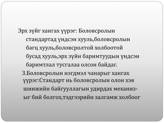 Эрх зүйг хангах үүрэг: Боловсролын
стандартад үндсэн хууль,боловсролын
багц хууль,боловсролтой холбоотой
бусад хууль,эрх зүйн баримтуудын үндсэн
баримтлал тусгалаа олсон байдаг.
3.Боловсролын нэгдмэл чанарыг хангах
үүрэг:Стандарт нь боловсролын олон хэв
шинжийн байгууллагын удирдах механиз-
ыг бий болгох,тэдгээрийн залгамж холбоог
 