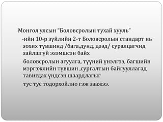 Монгол улсын “Боловсролын тухай хууль”
-ийн 10-р зүйлийн 2-т Боловсролын стандарт нь
зохих түвшинд /бага,дунд, дээд/ суралцагчид
зайлшгүй эзэмшсэн байх
боловсролын агуулга, түүний үнэлгээ, багшийн
мэргэжлийн түвшин ,сургалтын байгууллагад
тавигдах үндсэн шаардлагыг
тус тус тодорхойлно гэж заажээ.
 