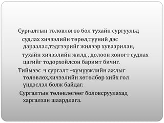 Сургалтын төлөвлөгөө бол тухайн сургуульд
судлах хичээлийн төрөл,түүний дэс
дараалал,тэдгээрийг жилээр хуваарилан,
тухайн хичээлийн жилд , долоон хоногт судлах
цагийг тодорхойлсон баримт бичиг.
Тиймээс ч сургалт –хүмүүжлийн ажлыг
төлөвлөх,хичээлийн хөтөлбөр хийх гол
үндэслэл болж байдаг.
Сургалтын төлөвлөгөөг боловсруулахад
харгалзан шаардлага.
 