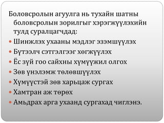 Боловсролын агуулга нь тухайн шатны
боловсролын зорилгыг хэрэгжүүлэхийн
тулд суралцагчдад:
 Шинжлэх ухааны мэдлэг эзэмшүүлэх
 Бүтээлч сэтгэлгээг хөгжүүлэх
 Ёс зүй гоо сайхны хүмүүжил олгох
 Зөв үнэлэмж төлөвшүүлэх
 Хүмүүстэй зөв харьцаж сургах
 Хамтран аж төрөх
 Амьдрах арга ухаанд сургахад чиглэнэ.
 