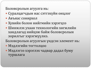 Боловсролын агуулга нь:
 Суралцагчдын нас сэтгэхүйн онцлог
 Авъяас сонирхол
 Хувийн болон нийгмийн хэрэгцээ
 Шинжлэх ухаан технологийн хөгжлийн
хандлагад нийцэж байж боловсролын
зорилгыг хэрэгжүүлнэ.
Боловсролын агуулгын үндсэн элемент нь:
 Мэдлэгийн тогтолцоо
 Мэдлэгээ хэрэглэх чадвар дадал буюу
туршлага
 
