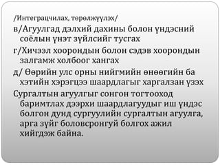 /Интеграцчилах, төрөлжүүлэх/
в/Агуулгад дэлхий дахины болон үндэсний
соёлын үнэт зүйлсийг тусгах
г/Хичээл хоорондын болон сэдэв хоорондын
залгамж холбоог хангах
д/ Өөрийн улс орны нийгмийн өнөөгийн ба
хэтийн хэрэгцээ шаардлагыг харгалзан үзэх
Сургалтын агуулгыг сонгон тогтооход
баримтлах дээрхи шаардлагуудыг иш үндэс
болгон дунд сургуулийн сургалтын агуулга,
арга зүйг боловсронгуй болгох ажил
хийгдэж байна.
 