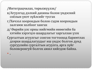 /Интеграцчилах, төрөлжүүлэх/
в/Агуулгад дэлхий дахины болон үндэсний
соёлын үнэт зүйлсийг тусгах
г/Хичээл хоорондын болон сэдэв хоорондын
залгамж холбоог хангах
д/ Өөрийн улс орны нийгмийн өнөөгийн ба
хэтийн хэрэгцээ шаардлагыг харгалзан үзэх
Сургалтын агуулгыг сонгон тогтооход баримтлах
дээрхи шаардлагуудыг иш үндэс болгон дунд
сургуулийн сургалтын агуулга, арга зүйг
боловсронгуй болгох ажил хийгдэж байна.
 ,
 