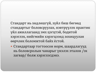 Стандарт нь хөдлөшгүй, зүйл биш бөгөөд
стандартыг боловсруулах, нэвтрүүлэх практик
үйл ажиллагаанд эмх цэгцтэй, бодитой
хэрэглэх, нийгмийн хэрэгцээнд зохицуулан
өөрчлөх боломжтой байх ёстой.
 Стандартаар тогтоосон норм, шаардлагууд
нь боловсролын чанарыг үнэлэх эталон /эх
загвар/ болж хэрэглэгдэнэ.
 