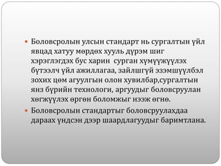  Боловсролын улсын стандарт нь сургалтын үйл
явцад хатуу мөрдөх хууль дүрэм шиг
хэрэглэгдэх бус харин сурган хүмүүжүүлэх
бүтээлч үйл ажиллагаа, зайлшгүй эзэмшүүлбэл
зохих цөм агуулгын олон хувилбар,сургалтын
янз бүрийн технологи, аргуудыг боловсруулан
хөгжүүлэх өргөн боломжыг нээж өгнө.
 Боловсролын стандартыг боловсруулахдаа
дараах үндсэн дээр шаардлагуудыг баримтлана.
 