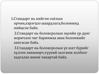 1.Стандарт нь нийгэм соёлын
орчин,хэрэгцээ шаардлага,боломжид
нийцсэн байх.
2.Стандарт нь боловсролын эцсийн үр дүнг
нормчлох чиг баримжаа авах боломжийг
хангасан байх.
3.Стандарт нь боловсролын үе шат бүрийг
хүлээн зөвшөөрч,түүний залгамж холбоог
хадгалах шинж чанартай байх.
 