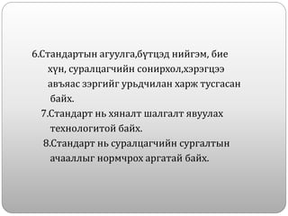 6.Стандартын агуулга,бүтцэд нийгэм, бие
хүн, суралцагчийн сонирхол,хэрэгцээ
авъяас зэргийг урьдчилан харж тусгасан
байх.
7.Стандарт нь хяналт шалгалт явуулах
технологитой байх.
8.Стандарт нь суралцагчийн сургалтын
ачааллыг нормчрох аргатай байх.
 