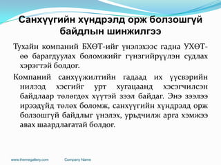 Санхүүгийн хүндрэлд орж болзошгүй
байдлын шинжилгээ
Тухайн компаний БХӨТ-ийг үнэлэхээс гадна УХӨТ-
өө барагдуулах боломжийг гүнзгийрүүлэн судлах
хэрэгтэй болдог.
Компаний санхүүжилтийн гадаад их үүсвэрийн
нилээд хэсгийг урт хугацаанд хэсэгчилсэн
байдлаар төлөгдөх хүүтэй зээл байдаг. Энэ зээлээ
ирээдүйд төлөх боломж, санхүүгийн хүндрэлд орж
болзошгүй байдлыг үнэлэх, урьдчилж арга хэмжээ
авах шаардлагатай болдог.
www.themegallery.com Company Name
 