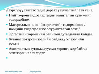 Дээрх үзүүлэлтээс гадна дараах үзүүлэлтийг авч үзнэ.
 Нийт хөрөнгөнд эзлэх гадны капиталын хувь жинг
тодорхойлох
 Материалын нөөцийн эргэлтийг тодорхойлох /
нөөцийн үлдэгдэл ихээр хуримталсан эсэх /
 Эргэлтийн хөрөнгийн байнгын дутагдалтай байдаг.
 Хугацаа хэтэрсэн зээлийн байдал./ Уг зээлийн
өсөлт/
 Ашиглалтын хугацаа дууссан хөрөнгө хэр байгаа
эсэх зэргийг авч үздэг.

www.themegallery.com Company Name
 