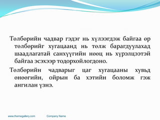 Төлбөрийн чадвар гэдэг нь хүлээгдэж байгаа өр
төлбөрийг хугацаанд нь төлж барагдуулахад
шаадлагатай санхүүгийн нөөц нь хүрэлцээтэй
байгаа эсэхээр тодорхойлогдоно.
Төлбөрийн чадварыг цаг хугацааны хувьд
өнөөгийн, ойрын ба хэтийн боломж гэж
ангилан үзнэ.
www.themegallery.com Company Name
 