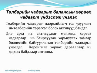 Төлбөрийн чадварыг балансын хөрвөх
чадварт үндэслэж үнэлэх
Төлбөрийн чадварыг илэрхийлэгч гол үзүүлэлт
нь төлбөрийн хэрэгсэл болох активууд байдаг.
Энэ арга нь активуудыг мөнгөнд хөрвөх
чадвараар нь байрлуулан харьцуулах замаар
бизнесийн байгууллагын төлбөрийн чадварыг
үнэлдэг. Хөрөнгийг хөрвөх дарааллаар нь
дараах байдлаар ангилна.
www.themegallery.com Company Name
 