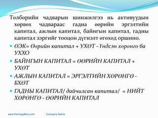Төлбөрийн чадварын шинжилгээ нь активуудын
хөрвөх чадвараас гадна өөрийн эргэлтийн
капитал, ажлын капитал, байнгын капитал, гадны
капитал зэргийг тооцон дүгнэлт өгөхөд оршино.
 ӨЭК= Өөрийн капитал + УХӨТ –Үндсэн хөрөнгө ба
УХХО
 БАЙНГЫН КАПИТАЛ = ӨӨРИЙН КАПИТАЛ +
УХӨТ
 АЖЛЫН КАПИТАЛ = ЭРГЭЛТИЙН ХӨРӨНГӨ -
БХӨТ
 ГАДНЫ КАПИТАЛ/ дайчилсан капитал/ = НИЙТ
ХӨРӨНГӨ - ӨӨРИЙН КАПИТАЛ
www.themegallery.com Company Name
 
