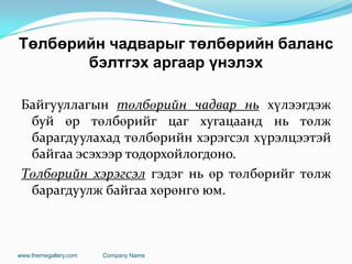 Төлбөрийн чадварыг төлбөрийн баланс
бэлтгэх аргаар үнэлэх
Байгууллагын төлбөрийн чадвар нь хүлээгдэж
буй өр төлбөрийг цаг хугацаанд нь төлж
барагдуулахад төлбөрийн хэрэгсэл хүрэлцээтэй
байгаа эсэхээр тодорхойлогдоно.
Төлбөрийн хэрэгсэл гэдэг нь өр төлбөрийг төлж
барагдуулж байгаа хөрөнгө юм.
www.themegallery.com Company Name
 