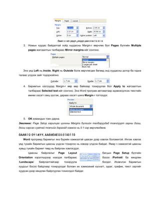 Öààñíû èðìýãýýñ ¿ëäýýõ çàéã òîãòîîõ öîíõ

   3. Номын хуудас байдалтай хоёр хуудасны Margin-г өөрчлөх бол Pages бүлгийн Multiple
       pages жагсаалтын талбараас Mirror margins-ийг сонгоно.




   Энэ үед Left нь Inside, Right нь Outside болж өөрчлөгдөх бөгөөд энд хуудасны дотор ба гадна
талаас үлдээх зайг тодорхойлно.



   4. Баримтын хэсгүүдэд Margin-г өөр өөр байхаар тохируулах бол Apply to жагсаалтын
       талбараас Selected text-ийг сонгоно. Энэ Word програм автоматаар идэвхжүүлсэн текстийн
       өмнөх хэсэгт секц үүсгэж, дараах хэсэгт шинэ Margin-г тогтоодог.




   5. OK командын товч дарна.
Зөвлөмж: Page Setup харилцах цонхны Margins бүлгийн талбаруудад товчлуурт гарны дээш,
доош харсан сумтай товчийг дарахад хэмжээ нь 0.1-ээр өөрчлөгдөнө.

ÖÀÀÑÍÛ ÕÝÌÆÝÝ, ÁÀÉÐËÀËÛÃ ÒÎÃÒÎÎÕ
   Word програмд баримтыг янз бүрийн хэмжээтэй цаасан дээр хэвлэх боломжтой. Ингэж хэвлэх
үед тухайн баримтын цаасны үндсэн тохиргоо нь хэвээр үлдсэн байдаг. Ямар ч хэмжээтэй цаасны
хувьд тухайн баримт төвд нь байрлан хэвлэгддэг.
       Цаасны    байрлалыг     Page    Layout                        багцын Page Setup бүлгийн
Orientation хэрэглүүрээр нээгдэх талбараас                           босоо /Portrait/ ба хөндлөн
/Landscape/     байрлалтайгаар     тохируулж                         болдог.   Ихэвчлэн   баримтын
хуудсыг босоо байдлаар тохируулдаг боловч их хэмжээний хүснэгт, зураг, график, текст зэргийг
хуудсан дээр хөндлөн байрлуулах тохиолдол байдаг.
 