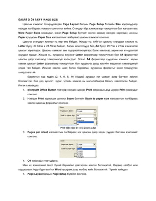 ÖÀÀÑÍÛ ÕÝÌÆÝÝ /PAGE SIZE/
   Цаасны хэмжээг тохируулахдаа Page Layout багцын Page Setup бүлгийн Size хэрэглүүрээр
нээгдэх талбараас тохирох сонголтыг хийнэ. Стандарт бус хэмжээгээр тохируулах бол жагсаалтаас
More Paper Sizes командыг, эсвэл Page Setup бүлгийг сонгох замаар нээгдэх харилцах цонхны
Paper хуудасны Paper Size жагсаалтын талбараас цаасны хэмжээг сонгоно.
   Цаасны стандарт хэмжээ нь өөр өөр байдаг. Жишээ нь: АНУ-ын цаасны стандарт хэмжээ нь
Letter буюу 27.94см х 21.59см байдаг. Харин монголчууд бид A4 буюу 29.7см х 21см хэмжээтэй
цаасыг хэрэглэдэг. Цаасны хэмжээг зөв тодорхойлоогүйгээс болж хэвлэхэд зарим нэг хүндрэлтэй
асуудал гардаг. Жишээ нь, хуудасны хэмжээг Letter форматаар тохируулсан бол A4 форматтай
цаасан дээр хэвлэхэд тохиромжгүй харагддаг. Эсвэл А4 форматаар хуудасны хэмжээг, харин
хэвлэх цаасыг Letter форматаар тохируулсан бол хуудасны доод хэсгийн мэдээлэл хэвлэгдэхгүй
үлдэх тал байдаг. Иймээс хэвлэх цаас болон баримтын хуудасны форматыг ижил тохируулах
шаардлагатай.
       Баримтын хэд хэдэн (2, 4, 6, 8, 16 хуудас) хуудсыг нэг цаасан дээр багтаан хэвлэх
боломжтой. Энэ үед хүснэгт, зураг, үсгийн хэмжээ нь масштабаараа багасч хэвлэгдсэн байдаг.
Ингэж хэвлэхдээ:
   1. Microsoft Office Button товчоор нээгдэх цэсээс Print командын дэд цэсээс Print командыг
       сонгоно.
   2. Нээгдэх Print харилцах цонхны Zoom бүлгийн Scale to paper size жагсаалтын талбараас
       хэвлэх цаасны форматыг сонгоно.




                                 Print õàðèëöàõ öîíõíû Zoom á¿ëýã

   3. Pages per sheet жагсаалтын талбараас нэг цаасан дээр хэдэн хуудас багтаан хэвлэхийг
       сонгоно.




   4. ОК командын товч дарна.
   Мөн их хэмжээний текст бүхий баримтыг дэвтэрлэн хэвлэх боломжтой. Өөрөөр хэлбэл ном
хуудаслалт /нүүр буулгалт/-ыг Word програм дээр хялбар хийх боломжтой. Үүнийг хийхдээ:
   1. Page Layout багцын Page Setup бүлгийг сонгоно.
 