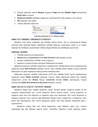 2. Нээгдэх харилцах цонхны Margins хуудасны Pages бүлгийн Multiple Pages жагсаалтаас
        Book Fold-ыг сонгоно.
   3. Sheets per booklet талбараас хуудаслалт /нүүр буулгалт/ хийх хуудасны тоог сонгоно.
   4. OK командын товч дарна.
   5.   Хэвлэх үйлдлийг гүйцэтгэнэ.




                                Page Setup õàðèëèöàõ öîíõíû Margins õóóäàñ

ÁÀÐÈÌÒÛÍ ÒÅÊÑÒÈÉÍ ÒÀÉËÁÀÐ ÒÝÌÄÝÃËÝÃÝÝ
   Баримтыг нээх болон засварлах үед тайлбар оруулж болно. Энэ нь хэвлэгддэггүй бөгөөд
дэлгэцэн дээр харагдаж байдаг. Баримтанд тайлбар оруулсан тохиолдолд тухайн үг нь тодорч
харагдах ба тайлбарын дугаар бүхий талбар нээгддэг бөгөөд энд тайлбараа оруулж өгнө.

ÒÀÉËÁÀÐ ÎÐÓÓËÀÕ
   1. Тайлбар оруулах үгээ идэвхжүүлнэ.
   2. Review багцын Comments бүлгийн New Comment хэрэглүүрийг сонгоно.
   3. Нээгдэх тайлбар бичих талбарт текстээ оруулна.
   4. Баримтын цонхонд хулганы заагуурыг байрлуулан нэг дарна.
   Баримтанд оруулсан тайлбар тэмдэглэгээг засварлах бол тайлбар бүхий текстээ идэвхжүүлээд
хураангуй цэсээс Edit Comment командыг сонгох, эсвэл тайлбар бүхий талбарт хулганы заагчийг
байрлуулан нэг дарж засварлах горимд шилжин засвараа хийнэ.
   Баримтанд оруулсан тайлбар тэмдэглэгээг устгах бол тайлбар бүхий текстээ идэвхжүүлээд
хураангуй цэсээс Delete Comment командыг сонгоно. Харин баримтанд байгаа бүх тайлбар
тэмдэглэгээг устгах бол Review багцын Comments бүлгийн Delete хэрэглүүрээр нээгдэх
жагсаалтаас Delete All Comments in Document командыг сонгоно.

ÁÀÐÈÌÒÀÍÄ ÕªË, ÒÎËÃÎÉ ÌÝÄÝÝËÝË ÎÐÓÓËÀÕ
   Баримтын хуудас бүрт сэдвийн мэдээлэл, гарчиг, бүлгийн дугаар, хуудасны дугаар гэх мэт
тодорхой мэдээллүүдийг хөл, толгой мэдээлэл болгон оруулж болдог. Толгой мэдээлэл нь
хуудасны дээд талд, хөл мэдээлэл нь хуудасны доод талд хэвлэгддэг. Хөл толгой мэдээлэл нь
хуудасны ирмэгээс текст хүртэлх зайд байрладаг бөгөөд энэхүү тэмдэглэгээ нь баримтын текст
бичих зайг өөрчилдөггүй. Хөл толгой мэдээлэлд зөвхөн текст биш багахан хэмжээний зураг ч
оруулж болно.
        Баримтын хуудас бүрт хөл толгой мэдээлэлнь ижил байхаас гадна тэгш, сондгой
хуудсуудад өөр өөр байхаар оруулж болно. Тухайлбал, баримтын эхний хуудсанд хийсэн
 