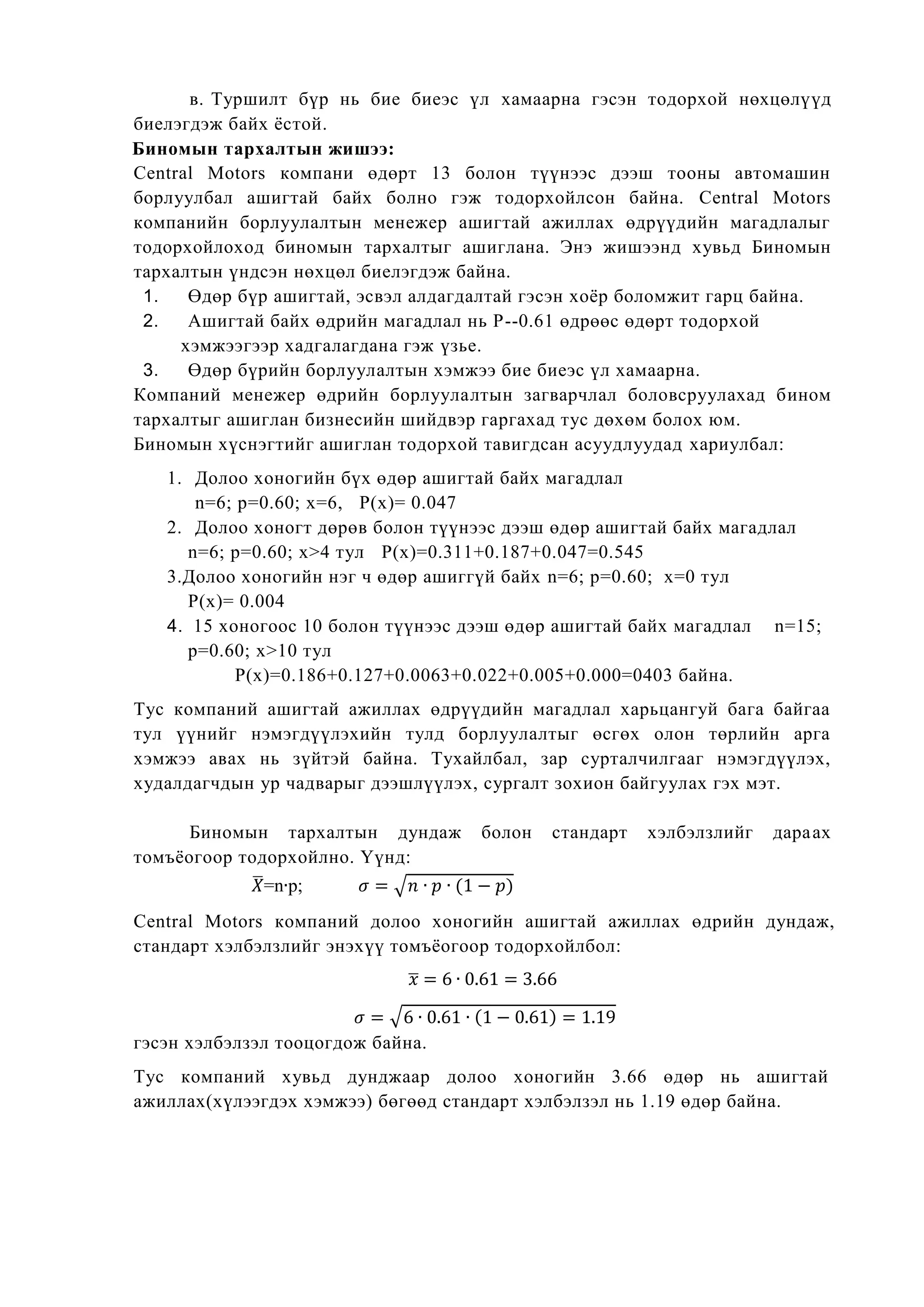 в. Туршилт бүр нь бие биеэс үл хамаарна гэсэн тодорхой нөхцөлүүд
биелэгдэж байх ѐстой.
Биномын тархалтын жишээ:
Central Motors компани өдөрт 13 болон түүнээс дээш тооны автомашин
борлуулбал ашигтай байх болно гэж тодорхойлсон байна. Central Motors
компанийн борлуулалтын менежер ашигтай ажиллах өдрүүдийн магадлалыг
тодорхойлоход биномын тархалтыг ашиглана. Энэ жишээнд хувьд Биномын
тархалтын үндсэн нөхцөл биелэгдэж байна.
1. Өдөр бүр ашигтай, эсвэл алдагдалтай гэсэн хоѐр боломжит гарц байна.
2. Ашигтай байх өдрийн магадлал нь Р--0.61 өдрөөс өдөрт тодорхой
хэмжээгээр хадгалагдана гэж үзье.
3. Өдөр бүрийн борлуулалтын хэмжээ бие биеэс үл хамаарна.
Компаний менежер өдрийн борлуулалтын загварчлал боловсруулахад бином
тархалтыг ашиглан бизнесийн шийдвэр гаргахад тус дөхөм болох юм.
Биномын хүснэгтийг ашиглан тодорхой тавигдсан асуудлуудад хариулбал:
1. Долоо хоногийн бүх өдөр ашигтай байх магадлал
n=6; р=0.60; х=6, Р(х)= 0.047
2. Долоо хоногт дөрөв болон түүнээс дээш өдөр ашигтай байх магадлал
n=6; р=0.60; х>4 тул Р(х)=0.311+0.187+0.047=0.545
3.Долоо хоногийн нэг ч өдөр ашиггүй байх n=6; р=0.60; х=0 тул
Р(х)= 0.004
4. 15 хоногоос 10 болон түүнээс дээш өдөр ашигтай байх магадлал n=15;
р=0.60; х>10 тул
Р(х)=0.186+0.127+0.0063+0.022+0.005+0.000=0403 байна.
Тус компаний ашигтай ажиллах өдрүүдийн магадлал харьцангуй бага байгаа
тул үүнийг нэмэгдүүлэхийн тулд борлуулалтыг өсгөх олон төрлийн арга
хэмжээ авах нь зүйтэй байна. Тухайлбал, зар сурталчилгааг нэмэгдүүлэх,
худалдагчдын ур чадварыг дээшлүүлэх, сургалт зохион байгуулах гэх мэт.
Биномын тархалтын дундаж болон стандарт хэлбэлзлийг дараах
томъѐогоор тодорхойлно. Үүнд:
̅=n р; √
Central Motors компаний долоо хоногийн ашигтай ажиллах өдрийн дундаж,
стандарт хэлбэлзлийг энэхүү томъѐогоор тодорхойлбол:
̅
√
гэсэн хэлбэлзэл тооцогдож байна.
Тус компаний хувьд дунджаар долоо хоногийн 3.66 өдөр нь ашигтай
ажиллах(хүлээгдэх хэмжээ) бөгөөд стандарт хэлбэлзэл нь 1.19 өдөр байна.
 