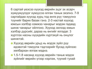 6 сартай үеэсээ хүүхэд өөрийн эцэг эх асарч
хүмүүжүүлдэг хүмүүсээ ялган таньж эхэлнэ. 7-9
сартайдаа хүүхэд хурц тод өнгө рүү тэмүүлнэ
түүнийг барих базах гэнэ. 2-3 настай хүүхэд
юмсын хэлбэр хэмжээ чанарыг мэдэж гадаад
шинж чанарыг ойлгоно. Хүүхэд эхлээд юмын
хэлбэр дүрсийг, дараа нь өнгийг ялгадаг. 3
хүртлэх насны хүүхдийн хүртэхүй нь онцлог
шинжтэй.
 Хүүхэд өөрийн урьд нь мэдэх зүйл рүү
идэвхтэй тэмүүлж тэдгээрийг бусад зүйлээс
хялбархан ялгаж мэднэ.
 1.5-1.8 насанд хүүхэд өөрийн таньж мэдэх
зүйлийг өөрийн үгээр нэрлэж, түүний тухай
 