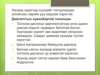 Насанд хүрэгчид хүүхдийг тоглуулахдаа
энгийнээс нарийн руу явуулах хэрэгтэй.
Давталттын хувилбартай танилцая:
1. Тоглоом дасгалыг өөрчлөхгүйгээр олон дахин
давтаж мэдлэг чадварыг бататгаж болно.
Хүртэхүйн зорилт зөв хөдөлгөөн үйлдлээс
хамаарна. Саадыг давахад хүүхдэд туслах
хэрэгтэй.
2. Шинэ материалаар баяжуулж давтана.
3. Балчир насны хүүхдэд зориулж сургах
тоглоом дасгалыг үр өгөөжтэй хэрэглэх
4. Хүүхэд эерэг сэтгэл хөдлөл баяр баясгаланг
мэдрүүлнэ.
 