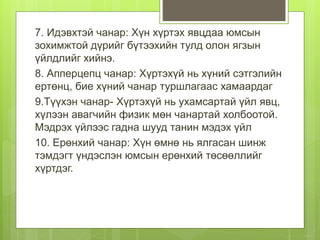 7. Идэвхтэй чанар: Хүн хүртэх явцдаа юмсын
зохимжтой дүрийг бүтээхийн тулд олон ягзын
үйлдлийг хийнэ.
8. Апперцепц чанар: Хүртэхүй нь хүний сэтгэлийн
ертөнц, бие хүний чанар туршлагаас хамаардаг
9.Түүхэн чанар- Хүртэхүй нь ухамсартай үйл явц,
хүлээн авагчийн физик мөн чанартай холбоотой.
Мэдрэх үйлээс гадна шууд танин мэдэх үйл
10. Ерөнхий чанар: Хүн өмнө нь ялгасан шинж
тэмдэгт үндэслэн юмсын ерөнхий төсөөллийг
хүртдэг.
 