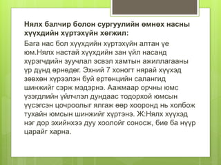 Нялх балчир болон сургуулийн өмнөх насны
хүүхдийн хүртэхүйн хөгжил:
Бага нас бол хүүхдийн хүртэхүйн алтан үе
юм.Нялх настай хүүхдийн зан үйл насанд
хүрэгчдийн зуучлал эсвэл хамтын ажиллагааны
үр дүнд өрнөдөг. Эхний 7 хоногт нярай хүүхэд
зөвхөн хүрээлэн буй ертөнцийн салангид
шинжийг сэрж мэдэрнэ. Аажмаар орчны юмс
үзэгдлийн үйлчлэл дундаас тодорхой юмсын
үүсэгсэн цочроолыг ялгаж өөр хооронд нь холбож
тухайн юмсын шинжийг хүртэнэ. Ж:Нялх хүүхэд
нэг дор эхийнхээ дуу хоолойг соносж, бие ба нүүр
царайг харна.
 