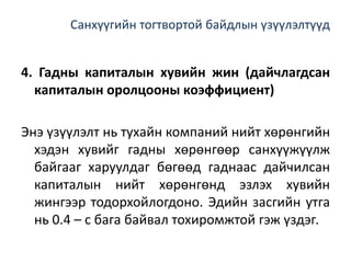 Санхүүгийн тогтвортой байдлын үзүүлэлтүүд
4. Гадны капиталын хувийн жин (дайчлагдсан
капиталын оролцооны коэффициент)
Энэ үзүүлэлт нь тухайн компаний нийт хөрөнгийн
хэдэн хувийг гадны хөрөнгөөр санхүүжүүлж
байгааг харуулдаг бөгөөд гаднаас дайчилсан
капиталын нийт хөрөнгөнд эзлэх хувийн
жингээр тодорхойлогдоно. Эдийн засгийн утга
нь 0.4 – с бага байвал тохиромжтой гэж үздэг.
 