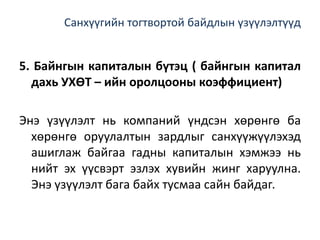 Санхүүгийн тогтвортой байдлын үзүүлэлтүүд
5. Байнгын капиталын бүтэц ( байнгын капитал
дахь УХӨТ – ийн оролцооны коэффициент)
Энэ үзүүлэлт нь компаний үндсэн хөрөнгө ба
хөрөнгө оруулалтын зардлыг санхүүжүүлэхэд
ашиглаж байгаа гадны капиталын хэмжээ нь
нийт эх үүсвэрт эзлэх хувийн жинг харуулна.
Энэ үзүүлэлт бага байх тусмаа сайн байдаг.
 